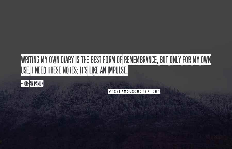 Orhan Pamuk Quotes: Writing my own diary is the best form of remembrance, but only for my own use. I need these notes; it's like an impulse.