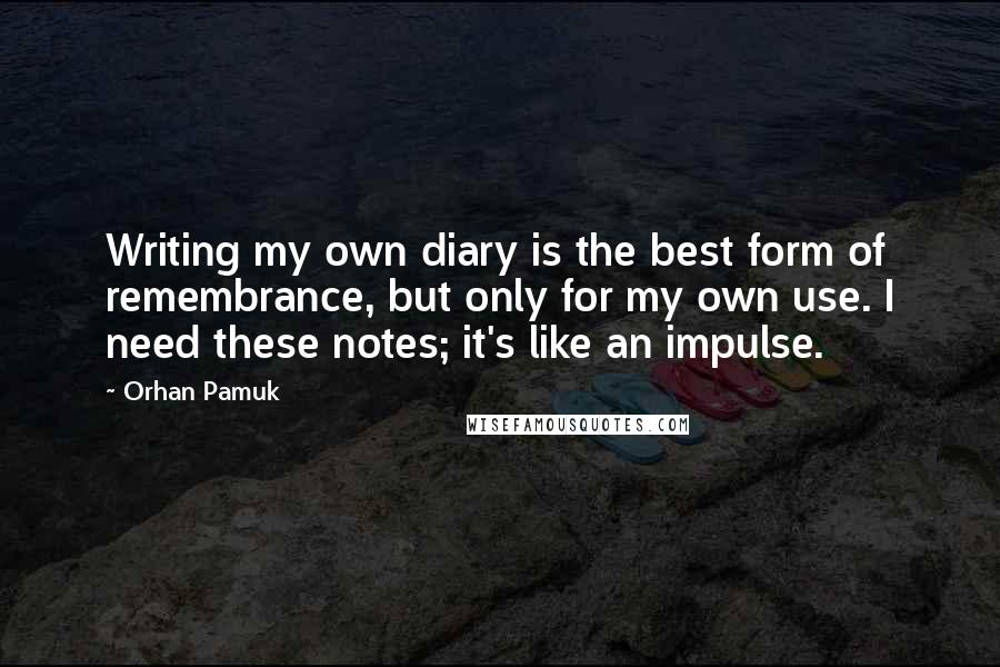 Orhan Pamuk Quotes: Writing my own diary is the best form of remembrance, but only for my own use. I need these notes; it's like an impulse.
