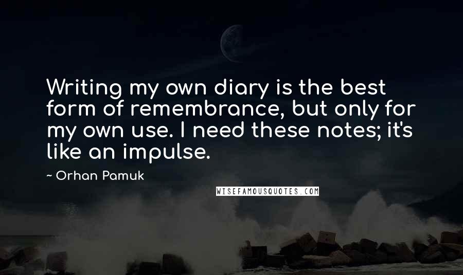 Orhan Pamuk Quotes: Writing my own diary is the best form of remembrance, but only for my own use. I need these notes; it's like an impulse.