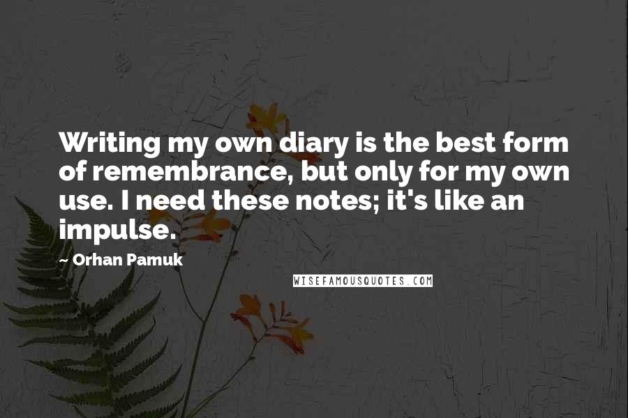 Orhan Pamuk Quotes: Writing my own diary is the best form of remembrance, but only for my own use. I need these notes; it's like an impulse.