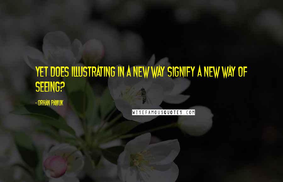 Orhan Pamuk Quotes: Yet does illustrating in a new way signify a new way of seeing?