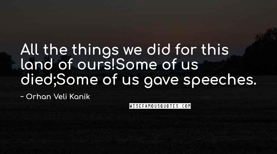 Orhan Veli Kanik Quotes: All the things we did for this land of ours!Some of us died;Some of us gave speeches.