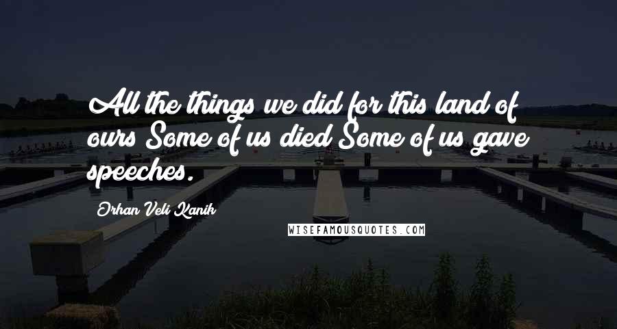 Orhan Veli Kanik Quotes: All the things we did for this land of ours!Some of us died;Some of us gave speeches.