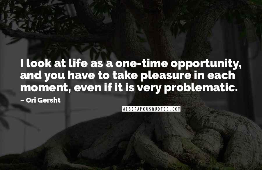 Ori Gersht Quotes: I look at life as a one-time opportunity, and you have to take pleasure in each moment, even if it is very problematic.