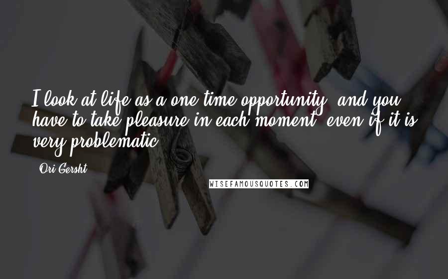 Ori Gersht Quotes: I look at life as a one-time opportunity, and you have to take pleasure in each moment, even if it is very problematic.