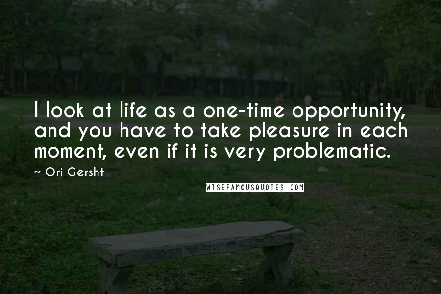 Ori Gersht Quotes: I look at life as a one-time opportunity, and you have to take pleasure in each moment, even if it is very problematic.