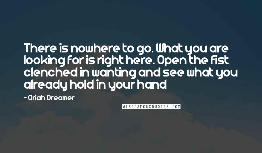 Oriah Dreamer Quotes: There is nowhere to go. What you are looking for is right here. Open the fist clenched in wanting and see what you already hold in your hand