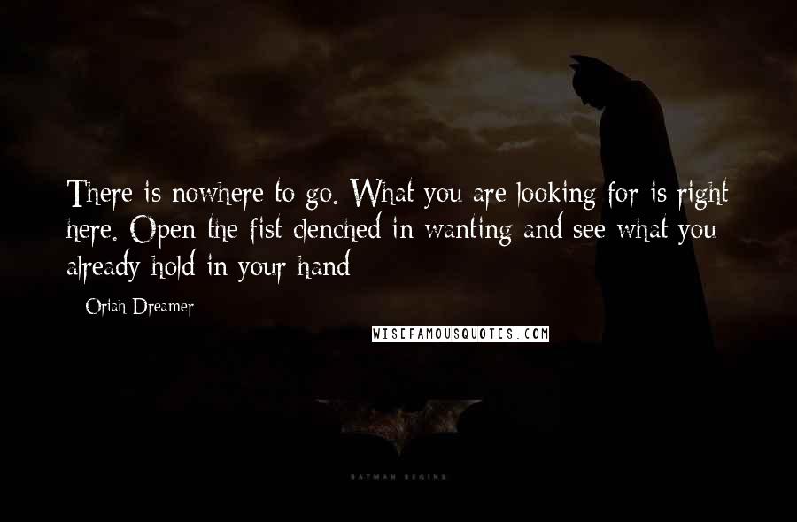 Oriah Dreamer Quotes: There is nowhere to go. What you are looking for is right here. Open the fist clenched in wanting and see what you already hold in your hand