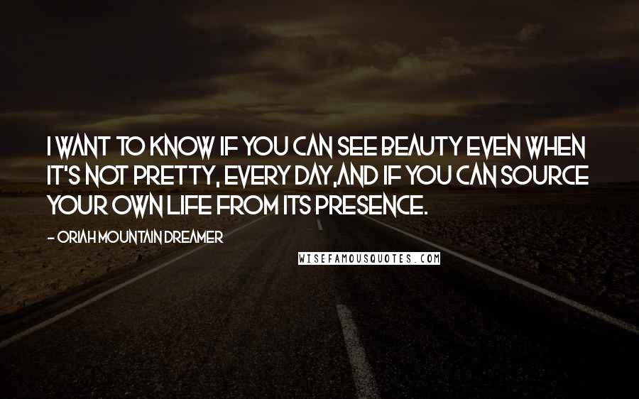 Oriah Mountain Dreamer Quotes: I want to know if you can see beauty even when it's not pretty, every day,and if you can source your own life from its presence.