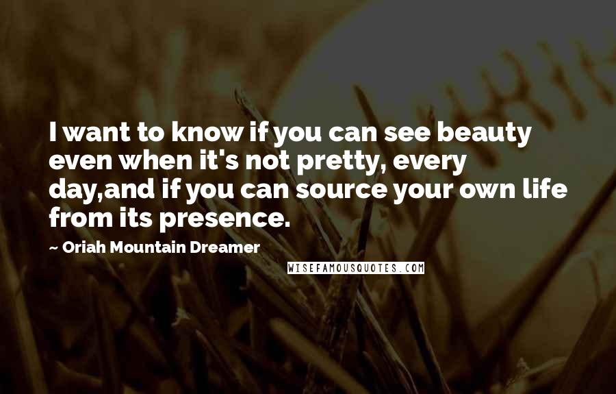 Oriah Mountain Dreamer Quotes: I want to know if you can see beauty even when it's not pretty, every day,and if you can source your own life from its presence.