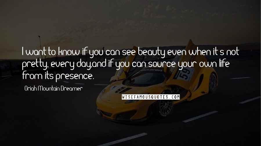 Oriah Mountain Dreamer Quotes: I want to know if you can see beauty even when it's not pretty, every day,and if you can source your own life from its presence.