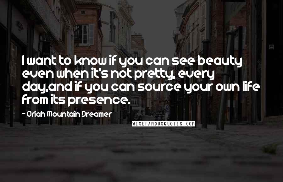 Oriah Mountain Dreamer Quotes: I want to know if you can see beauty even when it's not pretty, every day,and if you can source your own life from its presence.