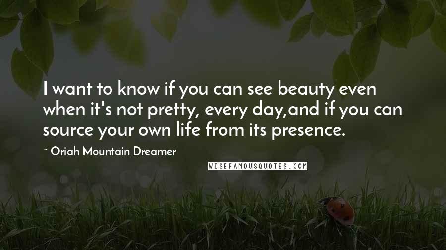 Oriah Mountain Dreamer Quotes: I want to know if you can see beauty even when it's not pretty, every day,and if you can source your own life from its presence.