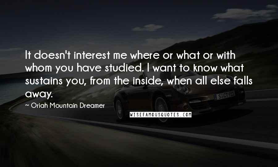 Oriah Mountain Dreamer Quotes: It doesn't interest me where or what or with whom you have studied. I want to know what sustains you, from the inside, when all else falls away.