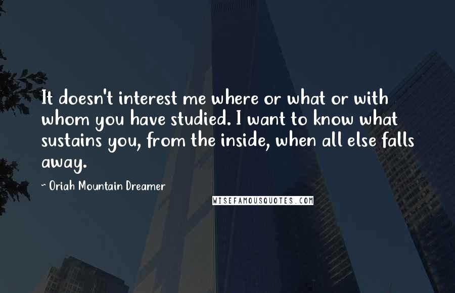 Oriah Mountain Dreamer Quotes: It doesn't interest me where or what or with whom you have studied. I want to know what sustains you, from the inside, when all else falls away.