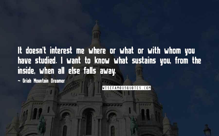 Oriah Mountain Dreamer Quotes: It doesn't interest me where or what or with whom you have studied. I want to know what sustains you, from the inside, when all else falls away.