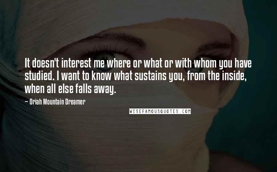 Oriah Mountain Dreamer Quotes: It doesn't interest me where or what or with whom you have studied. I want to know what sustains you, from the inside, when all else falls away.