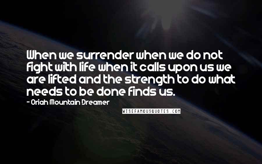 Oriah Mountain Dreamer Quotes: When we surrender when we do not fight with life when it calls upon us we are lifted and the strength to do what needs to be done finds us.
