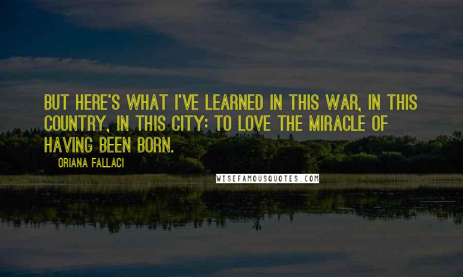 Oriana Fallaci Quotes: But here's what I've learned in this war, in this country, in this city: to love the miracle of having been born.