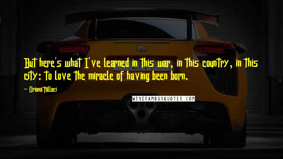 Oriana Fallaci Quotes: But here's what I've learned in this war, in this country, in this city: to love the miracle of having been born.