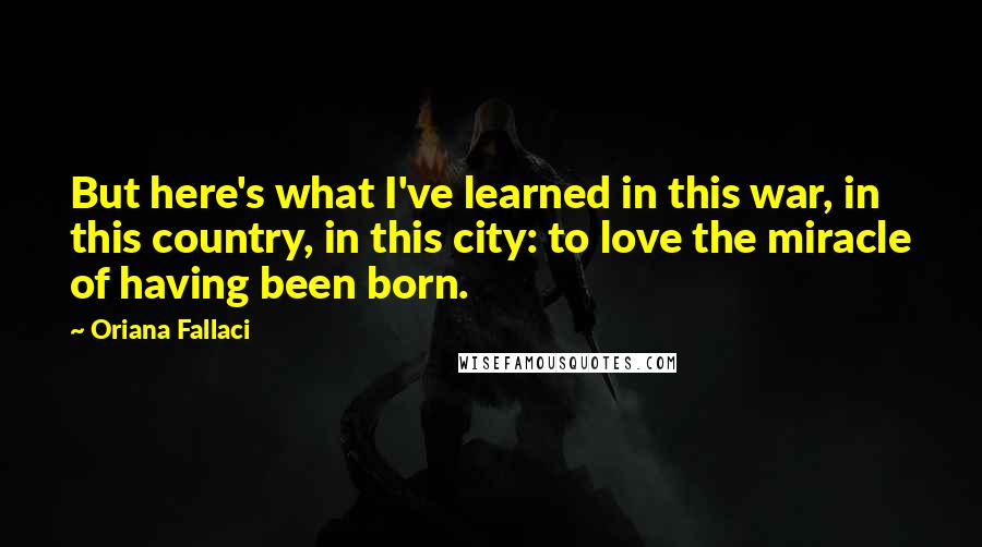 Oriana Fallaci Quotes: But here's what I've learned in this war, in this country, in this city: to love the miracle of having been born.