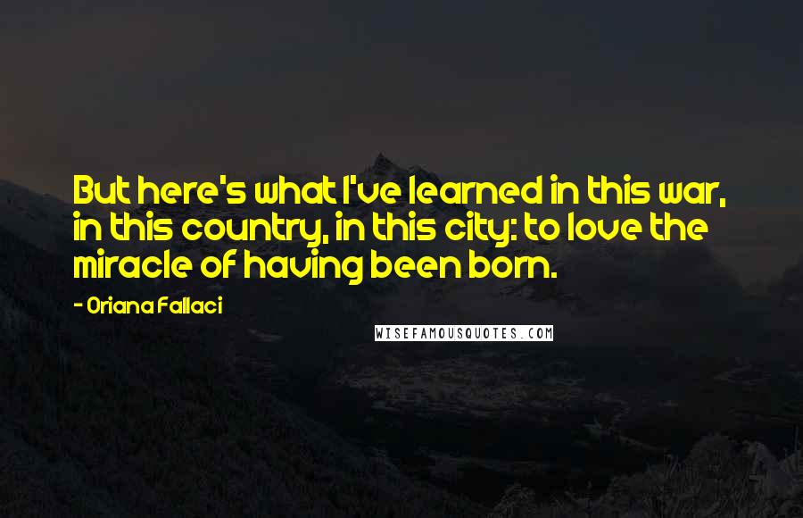 Oriana Fallaci Quotes: But here's what I've learned in this war, in this country, in this city: to love the miracle of having been born.