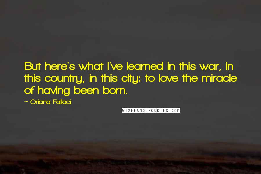 Oriana Fallaci Quotes: But here's what I've learned in this war, in this country, in this city: to love the miracle of having been born.