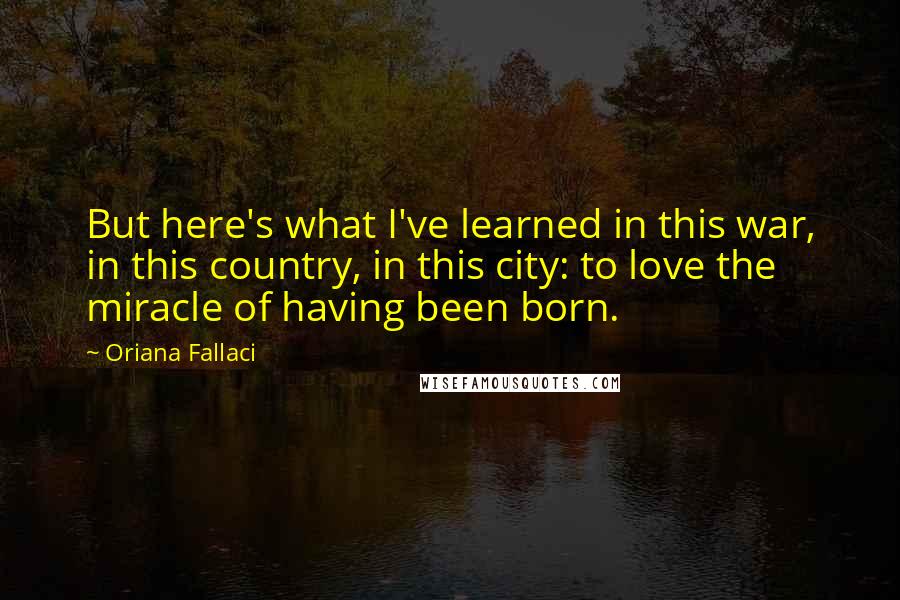 Oriana Fallaci Quotes: But here's what I've learned in this war, in this country, in this city: to love the miracle of having been born.