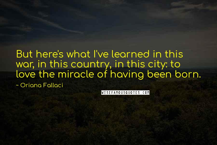 Oriana Fallaci Quotes: But here's what I've learned in this war, in this country, in this city: to love the miracle of having been born.