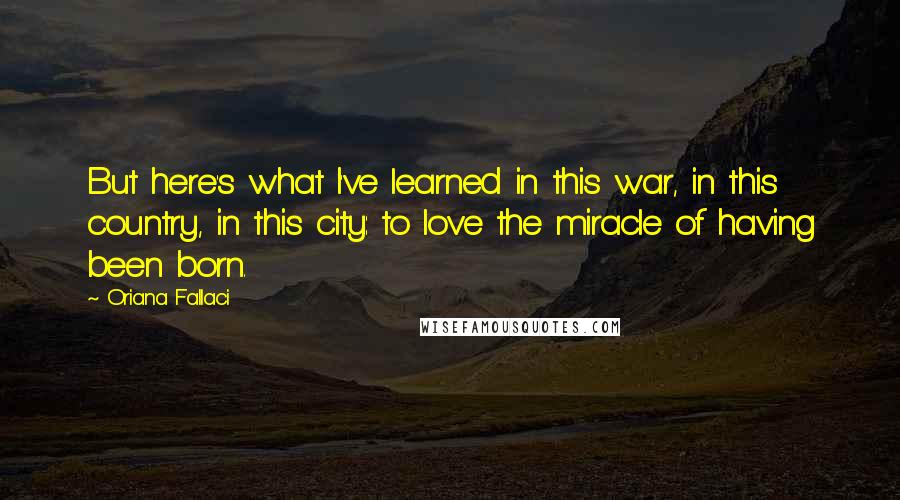 Oriana Fallaci Quotes: But here's what I've learned in this war, in this country, in this city: to love the miracle of having been born.