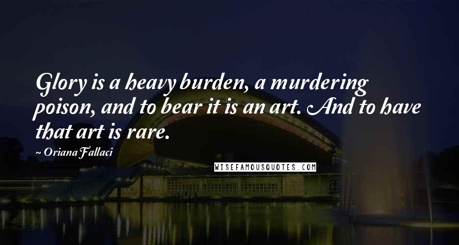 Oriana Fallaci Quotes: Glory is a heavy burden, a murdering poison, and to bear it is an art. And to have that art is rare.