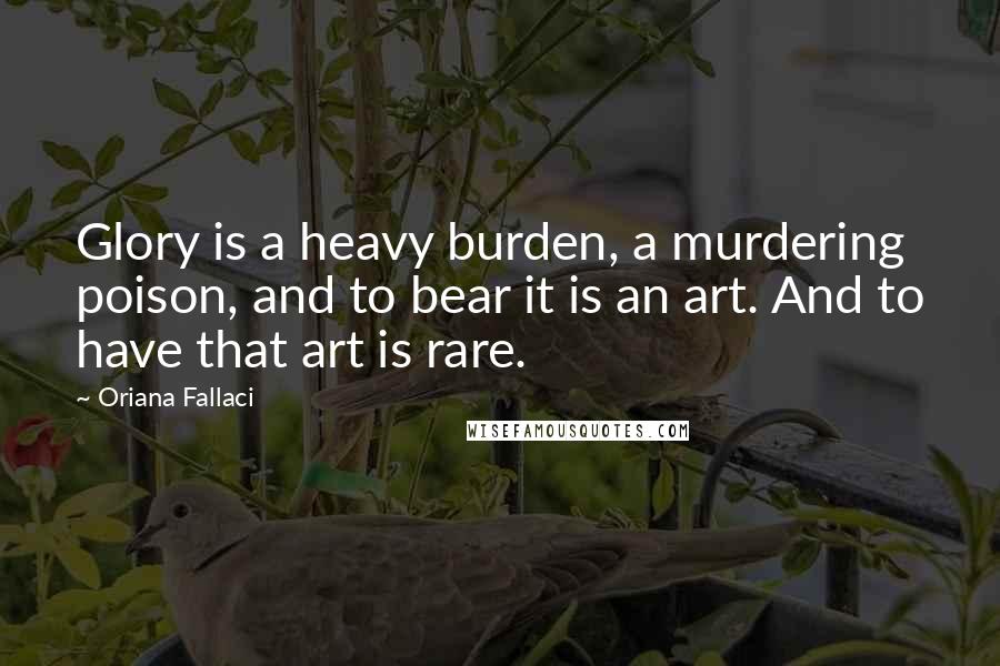 Oriana Fallaci Quotes: Glory is a heavy burden, a murdering poison, and to bear it is an art. And to have that art is rare.