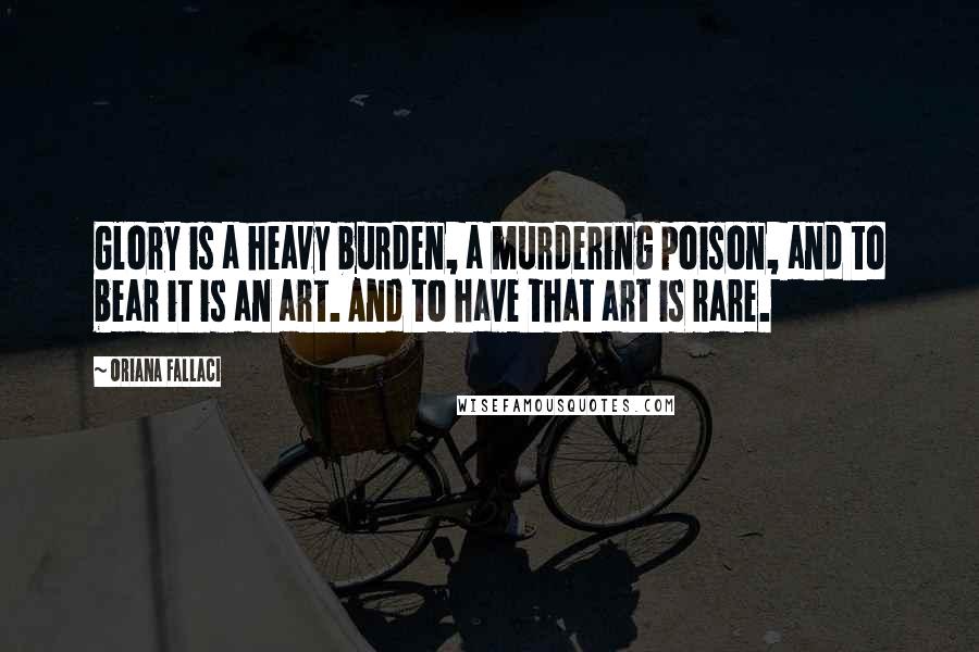 Oriana Fallaci Quotes: Glory is a heavy burden, a murdering poison, and to bear it is an art. And to have that art is rare.