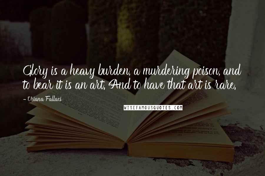 Oriana Fallaci Quotes: Glory is a heavy burden, a murdering poison, and to bear it is an art. And to have that art is rare.