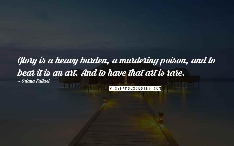 Oriana Fallaci Quotes: Glory is a heavy burden, a murdering poison, and to bear it is an art. And to have that art is rare.