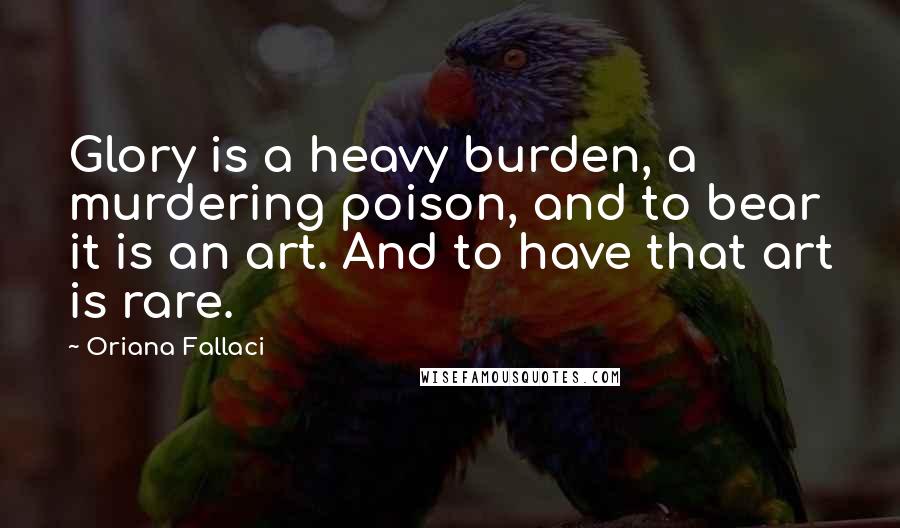 Oriana Fallaci Quotes: Glory is a heavy burden, a murdering poison, and to bear it is an art. And to have that art is rare.