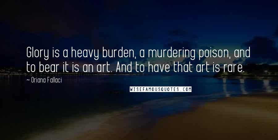 Oriana Fallaci Quotes: Glory is a heavy burden, a murdering poison, and to bear it is an art. And to have that art is rare.