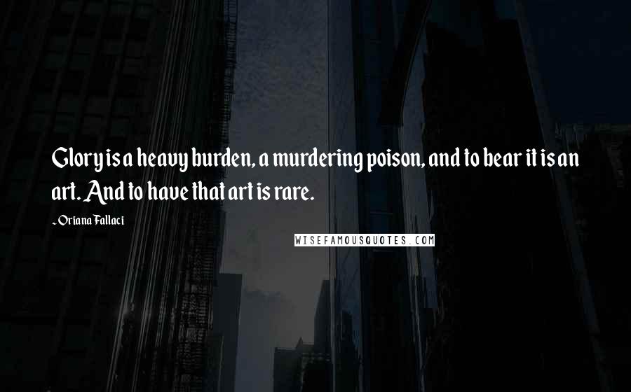 Oriana Fallaci Quotes: Glory is a heavy burden, a murdering poison, and to bear it is an art. And to have that art is rare.