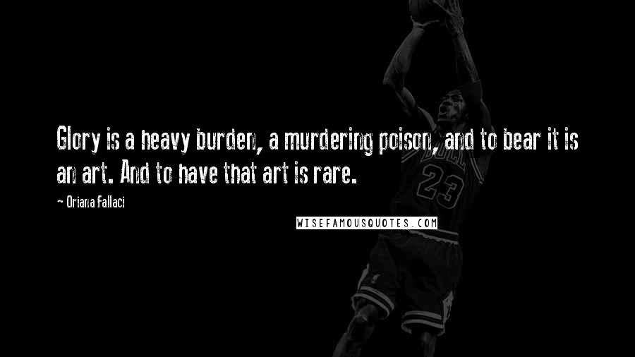 Oriana Fallaci Quotes: Glory is a heavy burden, a murdering poison, and to bear it is an art. And to have that art is rare.