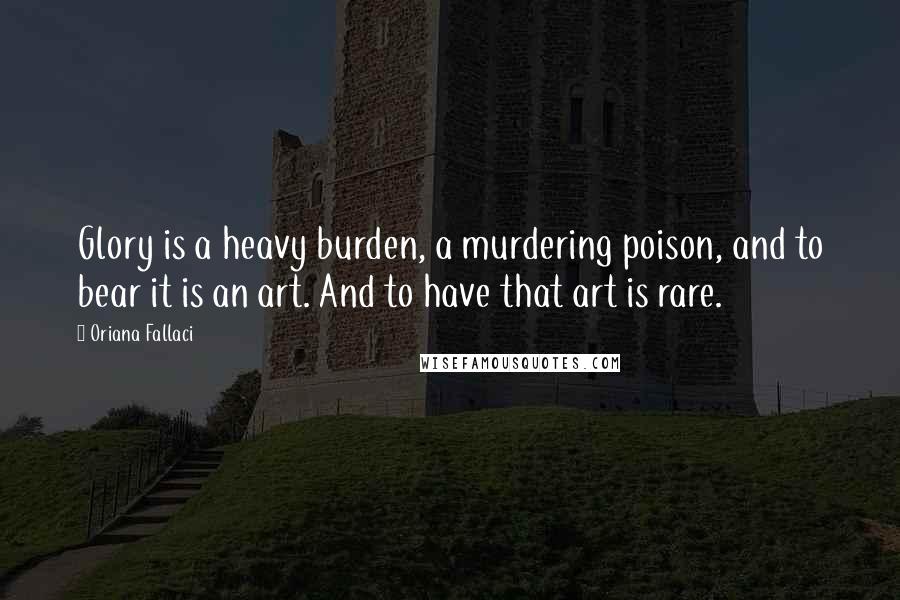 Oriana Fallaci Quotes: Glory is a heavy burden, a murdering poison, and to bear it is an art. And to have that art is rare.