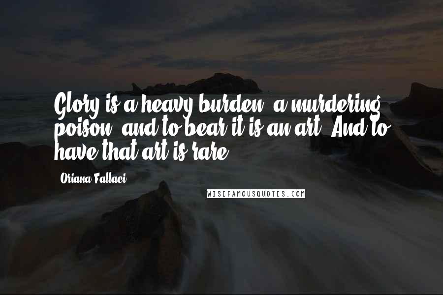 Oriana Fallaci Quotes: Glory is a heavy burden, a murdering poison, and to bear it is an art. And to have that art is rare.