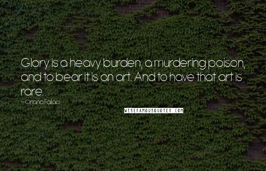 Oriana Fallaci Quotes: Glory is a heavy burden, a murdering poison, and to bear it is an art. And to have that art is rare.