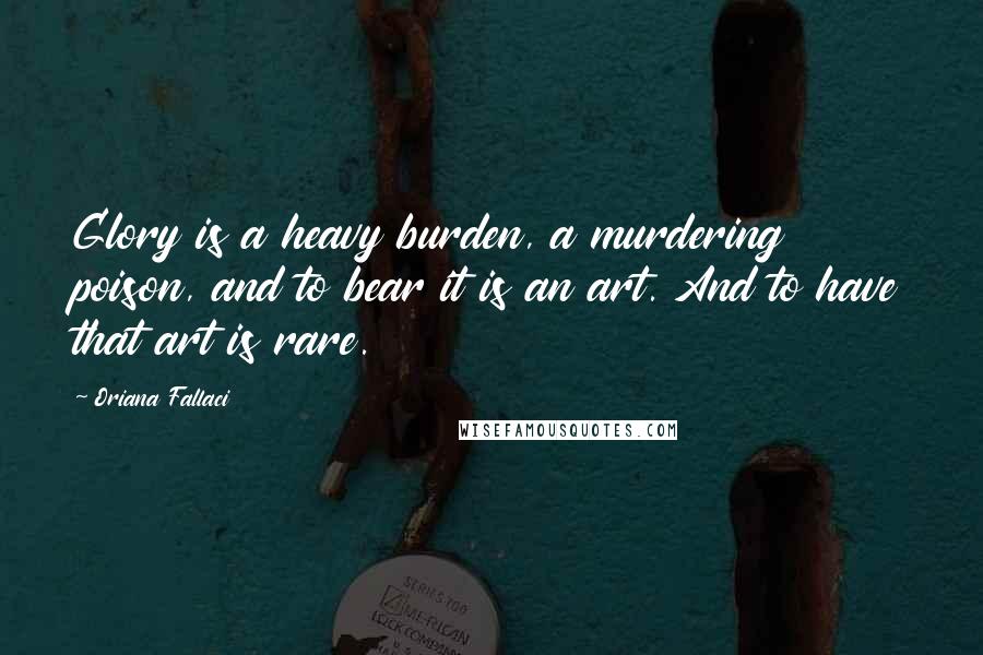 Oriana Fallaci Quotes: Glory is a heavy burden, a murdering poison, and to bear it is an art. And to have that art is rare.