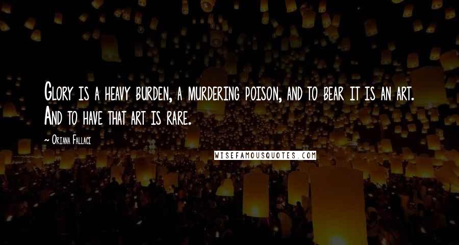 Oriana Fallaci Quotes: Glory is a heavy burden, a murdering poison, and to bear it is an art. And to have that art is rare.