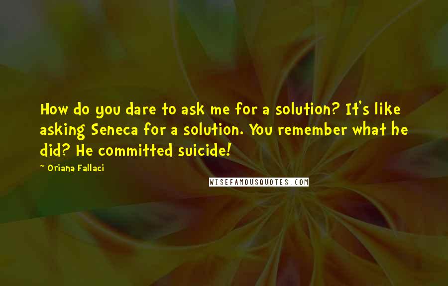 Oriana Fallaci Quotes: How do you dare to ask me for a solution? It's like asking Seneca for a solution. You remember what he did? He committed suicide!