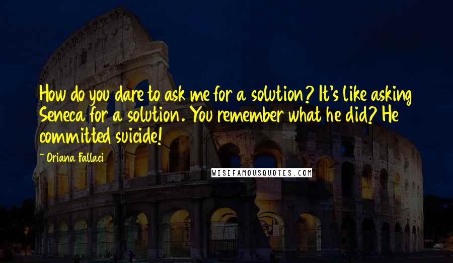 Oriana Fallaci Quotes: How do you dare to ask me for a solution? It's like asking Seneca for a solution. You remember what he did? He committed suicide!