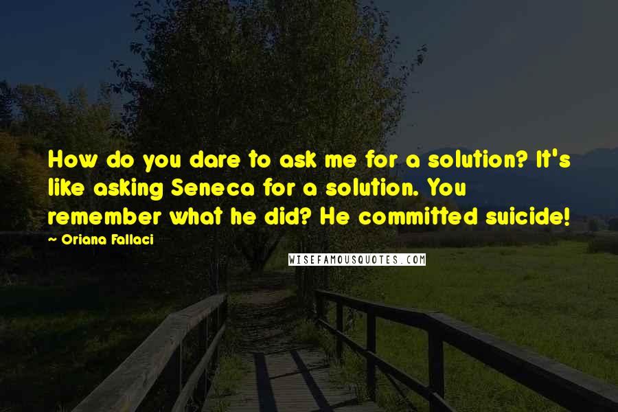 Oriana Fallaci Quotes: How do you dare to ask me for a solution? It's like asking Seneca for a solution. You remember what he did? He committed suicide!