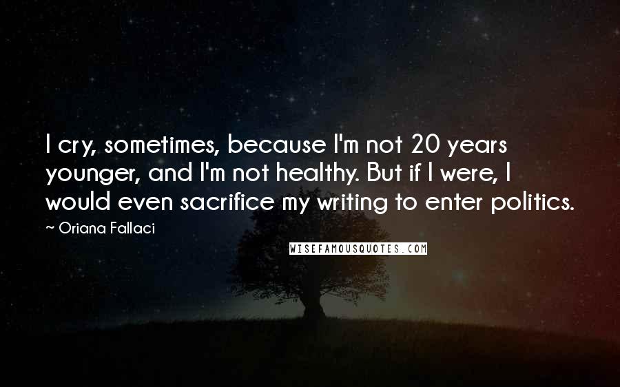 Oriana Fallaci Quotes: I cry, sometimes, because I'm not 20 years younger, and I'm not healthy. But if I were, I would even sacrifice my writing to enter politics.