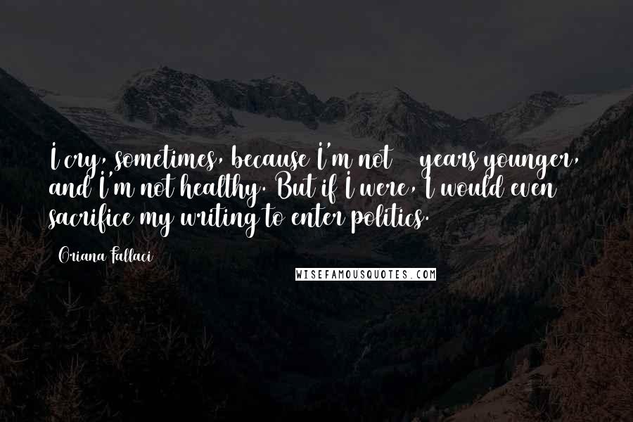 Oriana Fallaci Quotes: I cry, sometimes, because I'm not 20 years younger, and I'm not healthy. But if I were, I would even sacrifice my writing to enter politics.