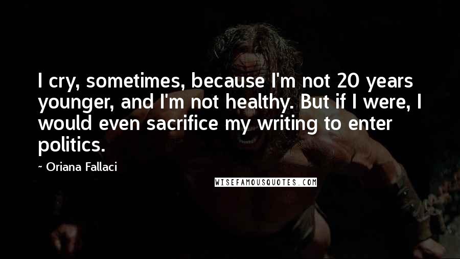 Oriana Fallaci Quotes: I cry, sometimes, because I'm not 20 years younger, and I'm not healthy. But if I were, I would even sacrifice my writing to enter politics.